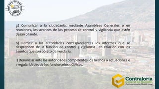 g) Comunicar a la ciudadanía, mediante Asambleas Generales o en
reuniones, los avances de los proceso de control y vigilancia que estén
desarrollando.
h) Remitir a las autoridades correspondientes los informes que se
desprenden de la función de control y vigilancia en relación con los
asuntos que son objeto de veeduría.
i) Denunciar ante las autoridades competentes los hechos o actuaciones e
irregularidades de los funcionarios públicos.
 