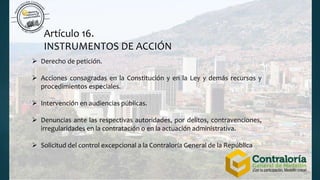 Artículo 16.
INSTRUMENTOS DE ACCIÓN
 Derecho de petición.
 Acciones consagradas en la Constitución y en la Ley y demás recursos y
procedimientos especiales.
 Intervención en audiencias públicas.
 Denuncias ante las respectivas autoridades, por delitos, contravenciones,
irregularidades en la contratación o en la actuación administrativa.
 Solicitud del control excepcional a la Contraloría General de la República
 