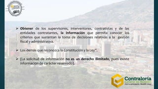  Obtener de los supervisores, interventores, contratistas y de las
entidades contratantes, la información que permita conocer los
criterios que sustentan la toma de decisiones relativas a la gestión
fiscal y administrativa.
 Los demás que reconozca la Constitución y la Ley”.
 (La solicitud de información no es un derecho ilimitado, pues existe
información de carácter reservado).
 