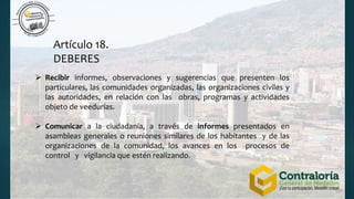 Artículo 18.
DEBERES
 Recibir informes, observaciones y sugerencias que presenten los
particulares, las comunidades organizadas, las organizaciones civiles y
las autoridades, en relación con las obras, programas y actividades
objeto de veedurías.
 Comunicar a la ciudadanía, a través de informes presentados en
asambleas generales o reuniones similares de los habitantes y de las
organizaciones de la comunidad, los avances en los procesos de
control y vigilancia que estén realizando.
 