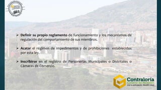  Definir su propio reglamento de funcionamiento y los mecanismos de
regulación del comportamiento de sus miembros.
 Acatar el régimen de impedimentos y de prohibiciones establecidos
por esta ley.
 Inscribirse en el registro de Personerías Municipales o Distritales o
Cámaras de Comercio.
 