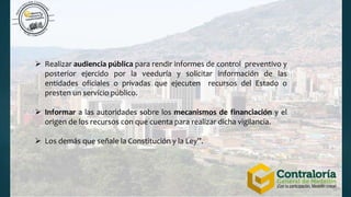  Realizar audiencia pública para rendir informes de control preventivo y
posterior ejercido por la veeduría y solicitar información de las
entidades oficiales o privadas que ejecuten recursos del Estado o
presten un servicio público.
 Informar a las autoridades sobre los mecanismos de financiación y el
origen de los recursos con que cuenta para realizar dicha vigilancia.
 Los demás que señale la Constitución y la Ley”.
 