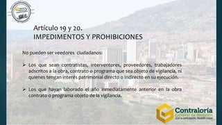 Artículo 19 y 20.
IMPEDIMENTOS Y PROHIBICIONES
No pueden ser veedores ciudadanos:
 Los que sean contratistas, interventores, proveedores, trabajadores
adscritos a la obra, contrato o programa que sea objeto de vigilancia, ni
quienes tengan interés patrimonial directo o indirecto en su ejecución.
 Los que hayan laborado el año inmediatamente anterior en la obra
contrato o programa objeto de la vigilancia.
 