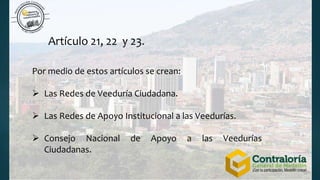 Artículo 21, 22 y 23.
Por medio de estos artículos se crean:
 Las Redes de Veeduría Ciudadana.
 Las Redes de Apoyo Institucional a las Veedurías.
 Consejo Nacional de Apoyo a las Veedurías
Ciudadanas.
 