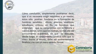 Cómo conclusión, simplemente podríamos decir,
que si es necesario exigir requisitos a un veedor,
éstos sólo podrían fundarse en la formación de
hombres sensibles, éticos, abiertos, analíticos,
estudiosos, críticos, en fin, de hombres que
entiendan que su compromiso con la historia y
con los demás seres que los rodean, va más allá del
conocimiento académico, sin que se descuide,
desde luego, el conocimiento jurídico; sólo que su
visión frente al mismo, debe ser eminentemente
finalista y no con un mero sentido formal.
 