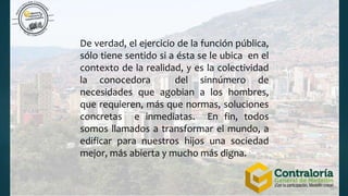 De verdad, el ejercicio de la función pública,
sólo tiene sentido si a ésta se le ubica en el
contexto de la realidad, y es la colectividad
la conocedora del sinnúmero de
necesidades que agobian a los hombres,
que requieren, más que normas, soluciones
concretas e inmediatas. En fin, todos
somos llamados a transformar el mundo, a
edificar para nuestros hijos una sociedad
mejor, más abierta y mucho más digna.
 