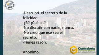 -Descubrí el secreto de la
felicidad.
-¿Sí? ¿Cuál es?
-No discutir con nadie, nunca.
-No creo que ese sea el
secreto.
-Tienes razón.
Anónimo.
 
