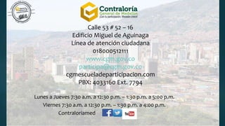 Calle 53 # 52 – 16
Edificio Miguel de Aguinaga
Línea de atención ciudadana
018000512111
www.cgm.gov.co
participa@cgm.gov.co
cgmescueladeparticipacion.com
PBX: 4033160 Ext. 7794
Lunes a Jueves 7:30 a.m. a 12:30 p.m. – 1:30 p.m. a 5:00 p.m.
Viernes 7:30 a.m. a 12:30 p.m. – 1:30 p.m. a 4:00 p.m.
Contraloriamed
 