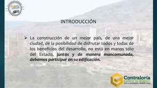  La construcción de un mejor país, de una mejor
ciudad, de la posibilidad de disfrutar todos y todas de
los beneficios del desarrollo, no está en manos sólo
del Estado, juntos y de manera mancomunada,
debemos participar en su edificación.
INTRODUCCIÓN
 
