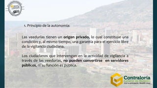 1. Principio de la autonomía:
Las veedurías tienen un origen privado, lo cual constituye una
condición y, al mismo tiempo, una garantía para el ejercicio libre
de la vigilancia ciudadana.
Los ciudadanos que intervengan en la actividad de vigilancia a
través de las veedurías, no pueden convertirse en servidores
públicos, ni su función es pública.
 