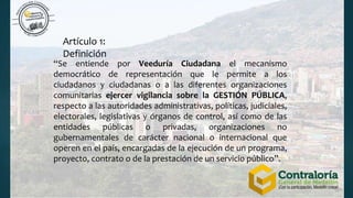 Artículo 1:
Definición
“Se entiende por Veeduría Ciudadana el mecanismo
democrático de representación que le permite a los
ciudadanos y ciudadanas o a las diferentes organizaciones
comunitarias ejercer vigilancia sobre la GESTIÓN PÚBLICA,
respecto a las autoridades administrativas, políticas, judiciales,
electorales, legislativas y órganos de control, así como de las
entidades públicas o privadas, organizaciones no
gubernamentales de carácter nacional o internacional que
operen en el país, encargadas de la ejecución de un programa,
proyecto, contrato o de la prestación de un servicio público”.
 