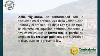 Dicha vigilancia, de conformidad con lo
dispuesto en el artículo 270 de la Constitución
Política y el artículo 100 de la Ley 134 de 1994,
se ejercerá en aquellos ámbitos, aspectos y
niveles en los que en forma total o parcial, se
empleen los recursos públicos, con sujeción a
lo dispuesto en la presente ley.
 
