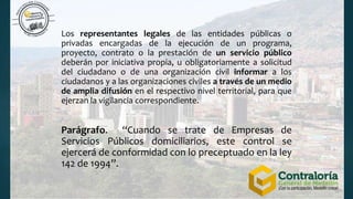 Los representantes legales de las entidades públicas o
privadas encargadas de la ejecución de un programa,
proyecto, contrato o la prestación de un servicio público
deberán por iniciativa propia, u obligatoriamente a solicitud
del ciudadano o de una organización civil informar a los
ciudadanos y a las organizaciones civiles a través de un medio
de amplia difusión en el respectivo nivel territorial, para que
ejerzan la vigilancia correspondiente.
Parágrafo. “Cuando se trate de Empresas de
Servicios Públicos domiciliarios, este control se
ejercerá de conformidad con lo preceptuado en la ley
142 de 1994”.
 