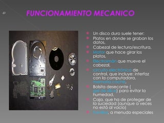 Un disco duro suele tener: Platos en donde se graban los datos,  Cabezal de lectura/escritura,  Motor  que hace girar los platos,  Electroimán  que mueve el cabezal,  circuito electrónico  de control, que incluye: interfaz con la computadora,  memoria caché ,  Bolsita desecante ( gel de sílice ) para evitar la humedad,  Caja, que ha de proteger de la suciedad (aunque a veces no está al vacío)  Tornillos , a menudo especiales FUNCIONAMIENTO MECANICO 