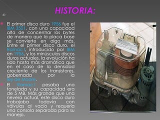 El primer disco duro  1956  fue el  IBM 3501 , con una capacidad alta de concentrar los bytes de manera que la placa base se convierte en algo más. Entre el primer disco duro, el  Ramac I , introducido por  IBM  en  1956 , y los minúsculos discos duros actuales, la evolución ha sido hasta más dramática que en el caso de la densidad creciente de los transistores, gobernada por la  ley de Moore . El  Ramac I  pesaba una tonelada y su capacidad era de 5 MB. Más grande que una nevera actual, este disco duro trabajaba todavía con válvulas al vacío y requería una consola separada para su manejo. 