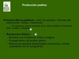 Producción poética
Primeros libros poéticos: Libro de poemas, Poemas del
cante jondo, Suites, Canciones.
- Ya aparecen temas centrales de su obra posterior: frustración,
dolor, muerte y rebeldía.
• Romancero Gitano.
- Muestra una Andalucía mítica y trágica
- Protagonismo del pueblo gitano.
- Mixtura de estrofas tradicionales (romance) y ritmos
populares con la vanguardia.
 