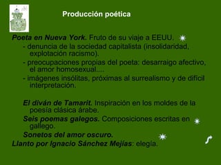 Producción poética
Poeta en Nueva York. Fruto de su viaje a EEUU.
- denuncia de la sociedad capitalista (insolidaridad,
explotación racismo).
- preocupaciones propias del poeta: desarraigo afectivo,
el amor homosexual....
- imágenes insólitas, próximas al surrealismo y de difícil
interpretación.
El diván de Tamarit. Inspiración en los moldes de la
poesía clásica árabe.
Seis poemas galegos. Composiciones escritas en
gallego.
Sonetos del amor oscuro.
Llanto por Ignacio Sánchez Mejías: elegía.
 