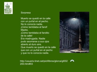 Sorpresa
Muerto se quedó en la calle
con un puñal en el pecho.
No lo conocía nadie.
¡Cómo temblaba el farol!
Madre.
¡Cómo temblaba el farolito
de la calle!
Era madrugada. Nadie
pudo asomarse a sus ojos
abierto al duro aire.
Que muerto se quedó en la calle
que con un puñal en el pecho
y que no lo conocía nadie.
http://usuaris.tinet.cat/picl/libros/glorca/gl002
200.htm#03
 