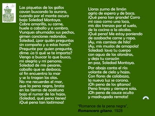 Las piquetas de los gallos
cavan buscando la aurora,
cuando por el monte oscuro
baja Soledad Montoya.
Cobre amarillo, su carne,
huele a caballo y a sombra.
Yunques ahumados sus pechos,
gimen canciones redondas.
Soledad, ¿por quién preguntas
sin compaña y a estas horas?
Pregunte por quien pregunte,
dime: ¿a ti qué se te importa?
Vengo a buscar lo que busco,
mi alegría y mi persona.
Soledad de mis pesares,
caballo que se desboca,
al fin encuentra la mar
y se lo tragan las olas.
No me recuerdes el mar,
que la pena negra, brota
en las tierras de aceituna
bajo el rumor de las hojas.
¡Soledad, qué pena tienes!
¡Qué pena tan lastimosa!
Lloras zumo de limón
agrio de espera y de boca.
¡Qué pena tan grande! Corro
mi casa como una loca,
mis dos trenzas por el suelo,
de la cocina a la alcoba.
¡Qué pena! Me estoy poniendo
de azabache carne y ropa.
¡Ay, mis camisas de hilo!
¡Ay, mis muslos de amapola!
Soledad: lava tu cuerpo
con agua de las alondras,
y deja tu corazón
en paz, Soledad Montoya.          
Por abajo canta el río:
volante de cielo y hojas.
Con flores de calabaza,
la nueva luz se corona.
¡Oh pena de los gitanos!
Pena limpia y siempre sola.
¡Oh pena de cauce oculto
y madrugada remota!
“Romance de la pena negra”,
Romancero gitano, 1928
 