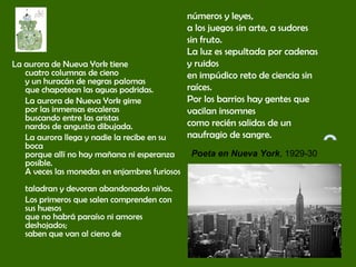 La aurora de Nueva York tiene
cuatro columnas de cieno
y un huracán de negras palomas
que chapotean las aguas podridas.
La aurora de Nueva York gime
por las inmensas escaleras
buscando entre las aristas
nardos de angustia dibujada.
La aurora llega y nadie la recibe en su
boca
porque allí no hay mañana ni esperanza
posible.
A veces las monedas en enjambres furiosos
taladran y devoran abandonados niños.
Los primeros que salen comprenden con
sus huesos
que no habrá paraíso ni amores
deshojados;
saben que van al cieno de
números y leyes,
a los juegos sin arte, a sudores
sin fruto.
La luz es sepultada por cadenas
y ruidos
en impúdico reto de ciencia sin
raíces.
Por los barrios hay gentes que
vacilan insomnes
como recién salidas de un
naufragio de sangre.
Poeta en Nueva York, 1929-30
 