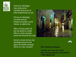 Seis poemas galegos.
Versión de Luar na Lubre:
http://www.youtube.com/watch?
v=BI-Q8yBoV2o
Chove en Santiago
meu doce amor
camelia branca do ar
brila entebrecida ao sol.
Chove en Santiago
na noite escura
herbas de prata e sono
cobren a valeira lúa.
Olla a choiva pola rúa
laio de pedra e cristal.
Olla no vento esvaido
soma de cinza do teu mar.
Soma e cinza do teu mar
Santiago,lonxe do sol
agoa da mañan anterga
trema no meu corazón.
 