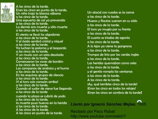 A las cinco de la tarde.
Eran las cinco en punto de la tarde.
Un niño trajo la blanca sábana
a las cinco de la tarde.
Una espuerta de cal ya prevenida
a las cinco de la tarde.
Lo demás era muerte y sólo muerte
a las cinco de la tarde.
El viento se llevó los algodones
a las cinco de la tarde.
Y el óxido sembró cristal y níquel
a las cinco de la tarde.
Ya luchan la paloma y el leopardo
a las cinco de la tarde.
Y un muslo con un asta desolada
a las cinco de la tarde.
Comenzaron los sones de bordón
a las cinco de la tarde.
Las campanas de arsénico y el humo
a las cinco de la tarde.
En las esquinas grupos de silencio
a las cinco de la tarde.
¡Y el toro solo corazón arriba!
a las cinco de la tarde.
Cuando el sudor de nieve fue llegando
a las cinco de la tarde
cuando la plaza se cubrió de yodo
a las cinco de la tarde,
la muerte puso huevos en la herida
a las cinco de la tarde.
A las cinco de la tarde.
A las cinco en punto de la tarde.
Un ataúd con ruedas es la cama
a las cinco de la tarde.
Huesos y flautas suenan en su oído
a las cinco de la tarde.
El toro ya mugía por su frente
a las cinco de la tarde.
El cuarto se irisaba de agonía
a las cinco de la tarde.
A lo lejos ya viene la gangrena
a las cinco de la tarde.
Trompa de lirio por las verdes ingles
a las cinco de la tarde.
Las heridas quemaban como soles
a las cinco de la tarde,
y el gentío rompía las ventanas
a las cinco de la tarde.
A las cinco de la tarde.
¡Ay, qué terribles cinco de la tarde!
¡Eran las cinco en todos los relojes!
¡Eran las cinco en sombra de la tarde!
Llanto por Ignacio Sánchez Mejías, 1935
Recitado por Paco Rabal:
http://www.youtube.com/watch?
 
