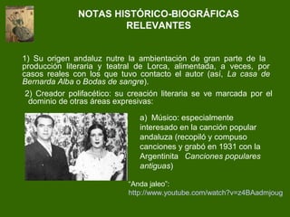 2) Creador polifacético: su creación literaria se ve marcada por el
dominio de otras áreas expresivas:
NOTAS HISTÓRICO-BIOGRÁFICAS
RELEVANTES
1) Su origen andaluz nutre la ambientación de gran parte de la
producción literaria y teatral de Lorca, alimentada, a veces, por
casos reales con los que tuvo contacto el autor (así, La casa de
Bernarda Alba o Bodas de sangre).
a) Músico: especialmente
interesado en la canción popular
andaluza (recopiló y compuso
canciones y grabó en 1931 con la
Argentinita Canciones populares
antiguas)
“Anda jaleo”:
http://www.youtube.com/watch?v=z4BAadmjoug
 