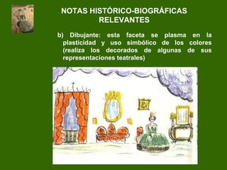 b) Dibujante: esta faceta se plasma en la
plasticidad y uso simbólico de los colores
(realiza los decorados de algunas de sus
representaciones teatrales)
NOTAS HISTÓRICO-BIOGRÁFICAS
RELEVANTES
 