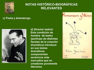 NOTAS HISTÓRICO-BIOGRÁFICAS
RELEVANTES
d) Director teatral:
Esta condición de
hombre de teatro
(partícipe de distintas
facetas de la creación
dramática) introduce
en sus textos
dramáticos
componentes
escénicos más
marcados que en
creadores puramente
literarios.
c) Poeta y dramaturgo.
 