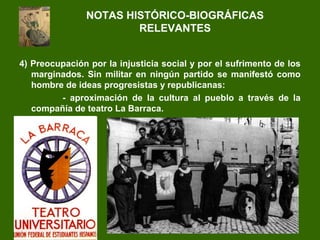 4) Preocupación por la injusticia social y por el sufrimento de los
marginados. Sin militar en ningún partido se manifestó como
hombre de ideas progresistas y republicanas:
- aproximación de la cultura al pueblo a través de la
compañía de teatro La Barraca.
NOTAS HISTÓRICO-BIOGRÁFICAS
RELEVANTES
 
