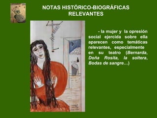 - la mujer y la opresión
social ejercida sobre ella
aparecen como temáticas
relevantes, especialmente
en su teatro (Bernarda,
Doña Rosita, la soltera,
Bodas de sangre…)
NOTAS HISTÓRICO-BIOGRÁFICAS
RELEVANTES
 