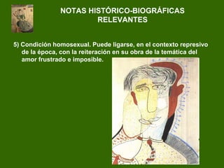 5) Condición homosexual. Puede ligarse, en el contexto represivo
de la época, con la reiteración en su obra de la temática del
amor frustrado e imposible.
NOTAS HISTÓRICO-BIOGRÁFICAS
RELEVANTES
 
