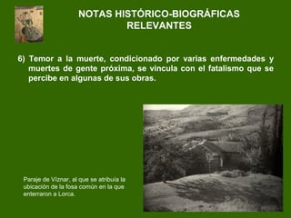 6) Temor a la muerte, condicionado por varias enfermedades y
muertes de gente próxima, se vincula con el fatalismo que se
percibe en algunas de sus obras.
NOTAS HISTÓRICO-BIOGRÁFICAS
RELEVANTES
Paraje de Víznar, al que se atribuía la
ubicación de la fosa común en la que
enterraron a Lorca.
 