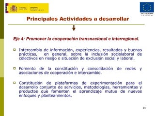 Principales Actividades a desarrollar Eje 4:   Promover la cooperación transnacional e interregional.  Intercambio de información, experiencias, resultados y buenas prácticas,  en general, sobre la inclusión sociolaboral de colectivos en riesgo o situación de exclusión social y laboral. Fomento de la constitución y consolidación de redes y asociaciones de cooperación e intercambio. Constitución de plataformas de experimentación para el desarrollo conjunto de servicios, metodologías, herramientas y productos que fomenten el aprendizaje mutuo de nuevos enfoques y planteamientos. 