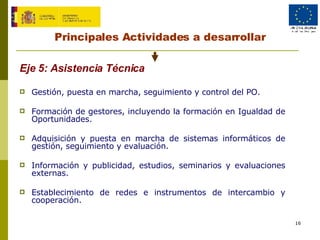 Principales Actividades a desarrollar Eje 5:  Asistencia Técnica   Gestión, puesta en marcha, seguimiento y control del PO. Formación de gestores, incluyendo la formación en Igualdad de Oportunidades. Adquisición y puesta en marcha de sistemas informáticos de gestión, seguimiento y evaluación. Información y publicidad, estudios, seminarios y evaluaciones externas. Establecimiento de redes e instrumentos de intercambio y cooperación. 