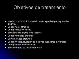 Objetivos de tratamiento Mejorar tipo facial dolicofacial, patrón hiperdivergente y sonrisa gingival. Corregir arco atrésico. Corregir relación canina. Eliminar apiñamiento leve superior. Corregir mordida profunda. Curva de Spee profunda. Corregir vestibuloversión de incisivos superiores e inferiores. Corregir línea media inferior. Eliminar hábito de respirador bucal. 
