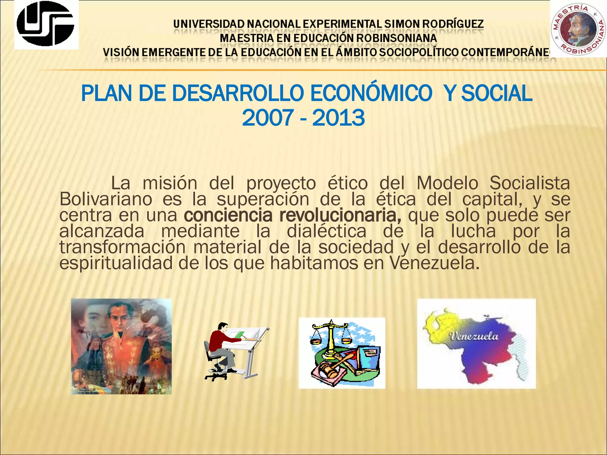PLAN DE DESARROLLO ECONÓMICO  Y SOCIAL  2007 - 2013 La misión del proyecto ético del Modelo Socialista Bolivariano es la superación de la ética del capital, y se centra en una  conciencia revolucionaria,  que solo puede ser alcanzada mediante la dialéctica de la lucha por la transformación material de la sociedad y el desarrollo de la espiritualidad de los que habitamos en Venezuela. 