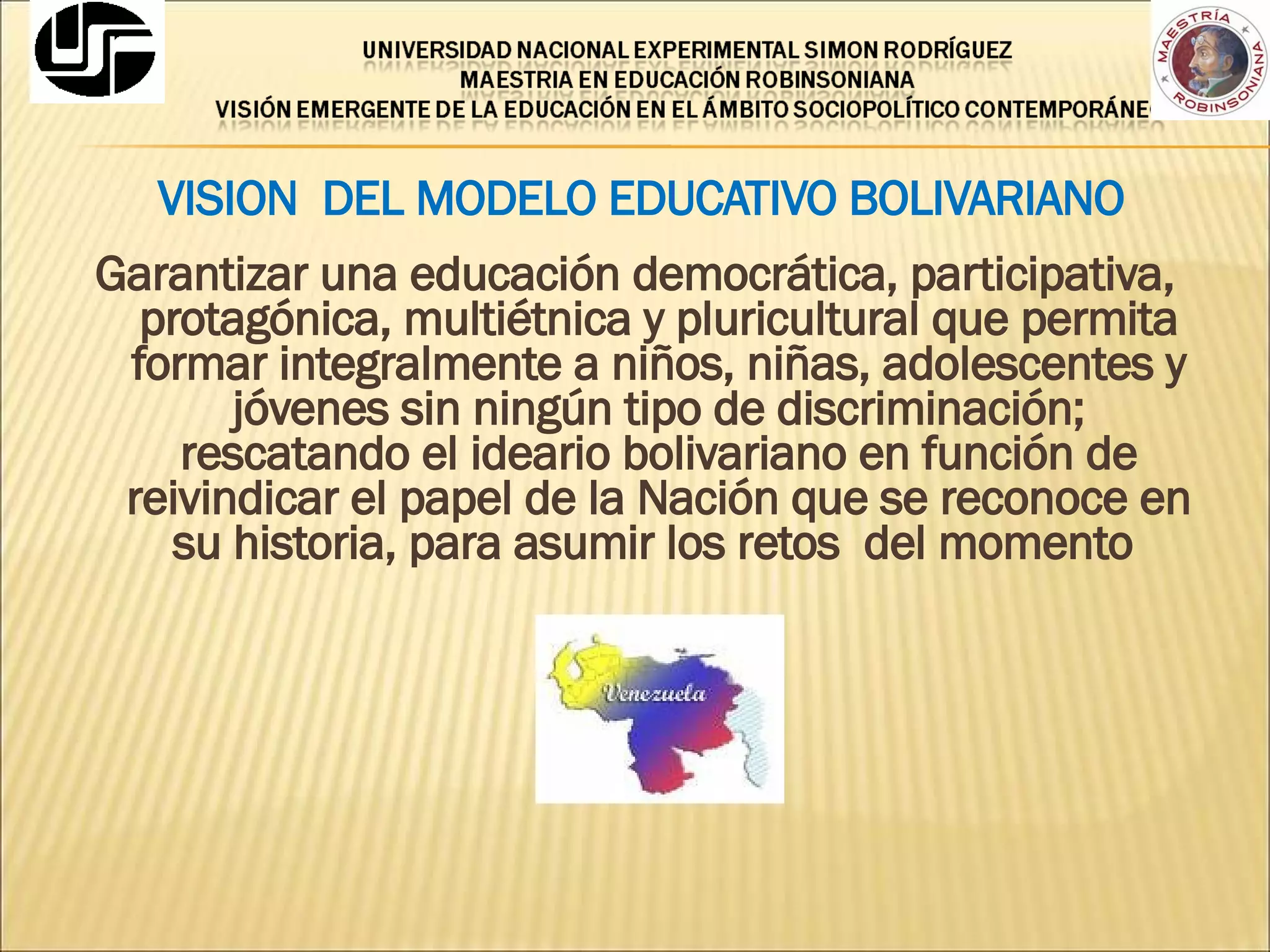 VISION  DEL MODELO EDUCATIVO BOLIVARIANO Garantizar una educación democrática, participativa, protagónica, multiétnica y pluricultural que permita formar integralmente a niños, niñas, adolescentes y jóvenes sin ningún tipo de discriminación; rescatando el ideario bolivariano en función de reivindicar el papel de la Nación que se reconoce en su historia, para asumir los retos  del momento  