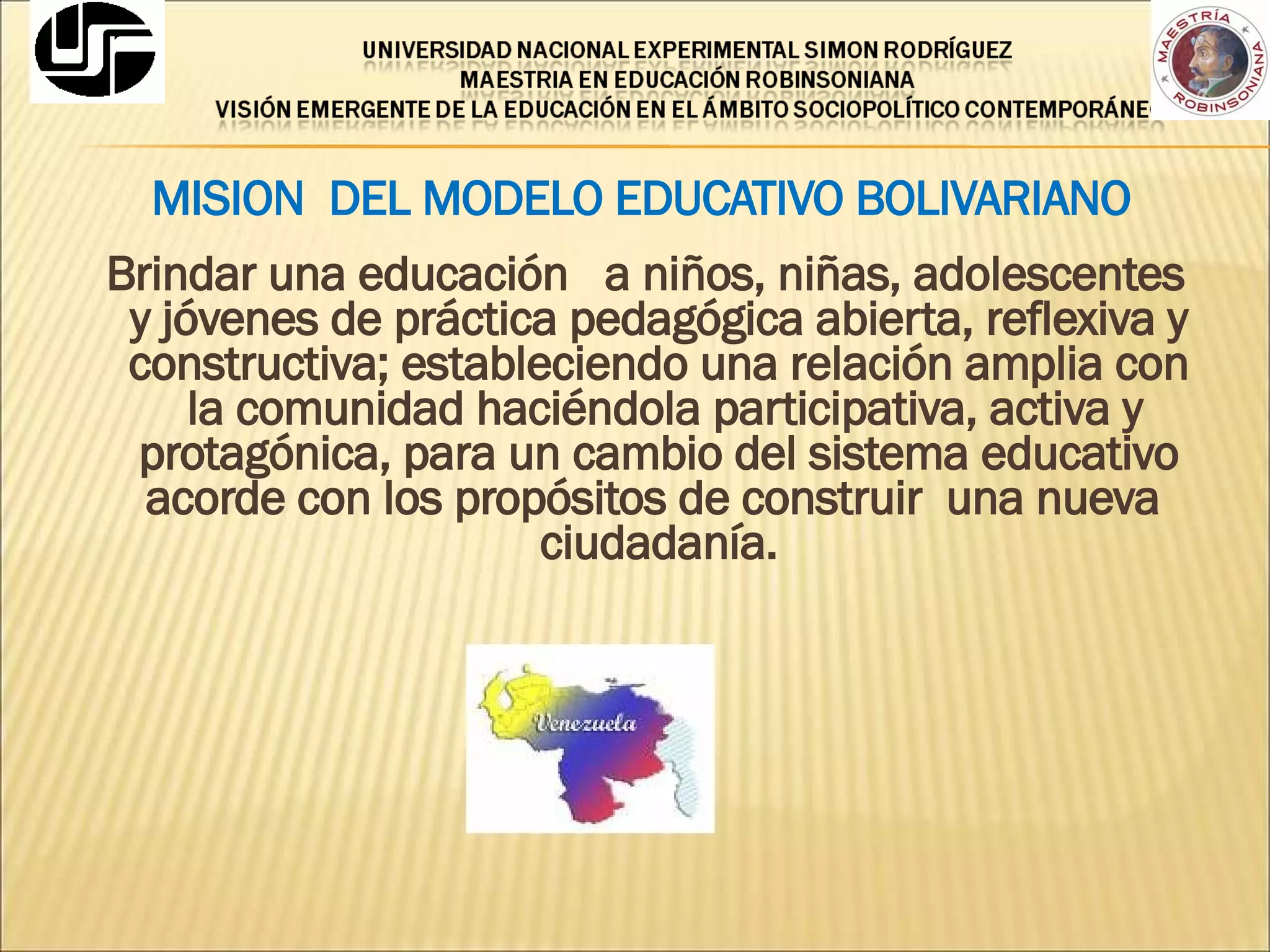 MISION  DEL MODELO EDUCATIVO BOLIVARIANO Brindar una educación  a niños, niñas, adolescentes y jóvenes de práctica pedagógica abierta, reflexiva y constructiva; estableciendo una relación amplia con  la comunidad haciéndola participativa, activa y protagónica, para un cambio del sistema educativo acorde con los propósitos de construir  una nueva  ciudadanía. 