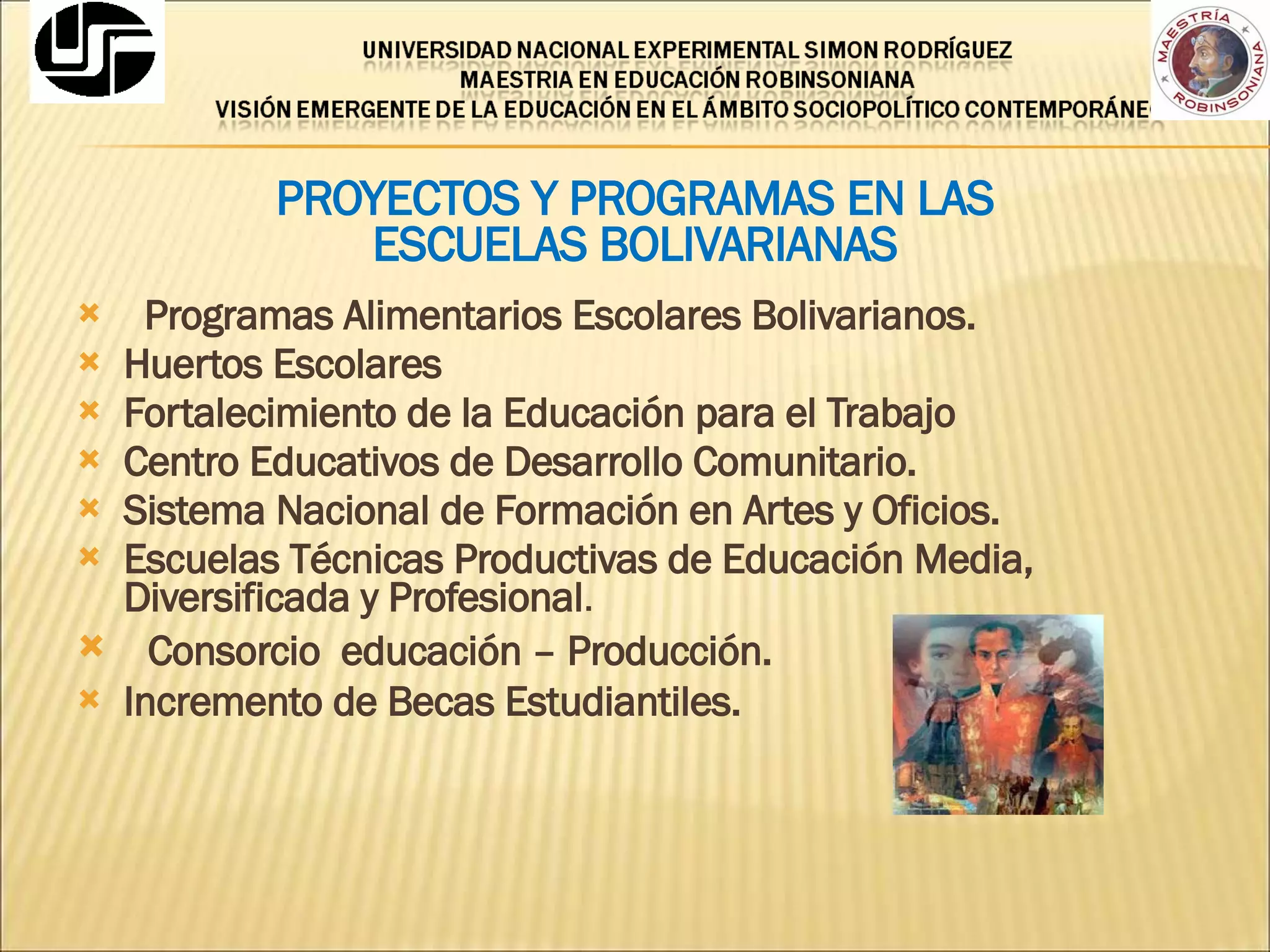 PROYECTOS Y PROGRAMAS EN LAS  ESCUELAS BOLIVARIANAS Programas Alimentarios Escolares Bolivarianos. Huertos Escolares Fortalecimiento de la Educación para el Trabajo Centro Educativos de Desarrollo Comunitario. Sistema Nacional de Formación en Artes y Oficios. Escuelas Técnicas Productivas de Educación Media, Diversificada y Profesional . Consorcio  educación – Producción. Incremento de Becas Estudiantiles. 