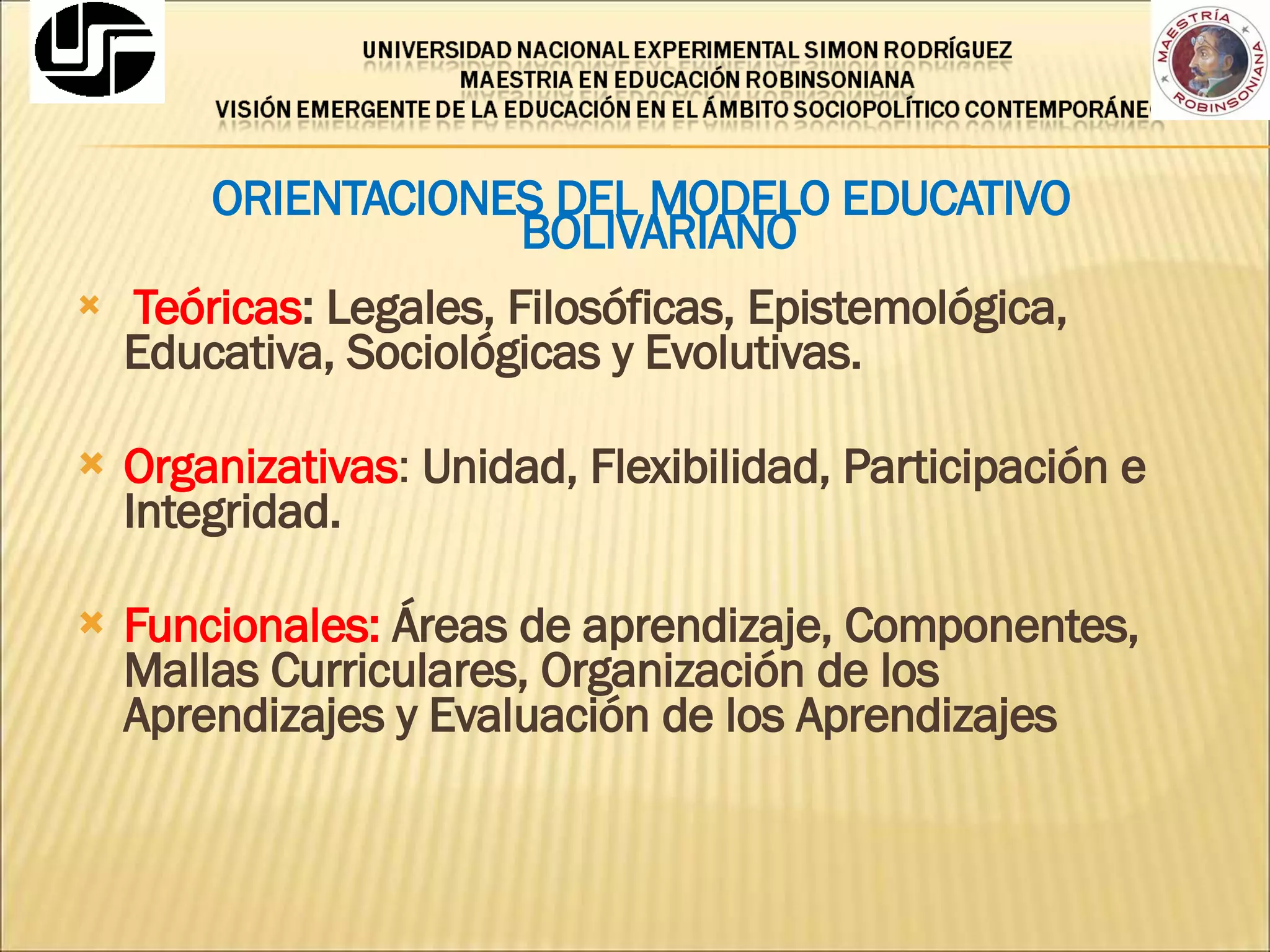 ORIENTACIONES DEL MODELO EDUCATIVO BOLIVARIANO Teóricas : Legales, Filosóficas, Epistemológica, Educativa, Sociológicas y Evolutivas. Organizativas :  Unidad, Flexibilidad, Participación e Integridad. Funcionales:   Áreas de aprendizaje, Componentes, Mallas Curriculares, Organización de los Aprendizajes y Evaluación de los Aprendizajes 