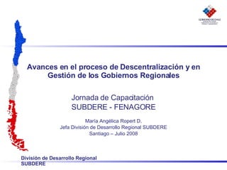 Avances en el proceso de Descentralización y en Gestión de los Gobiernos Regionales Jornada de Capacitación  SUBDERE - FENAGORE María Angélica Ropert D. Jefa División de Desarrollo Regional SUBDERE Santiago – Julio 2008 
