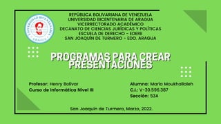PROGRAMASPARACREAR
PROGRAMASPARACREAR
PRESENTACIONES
PRESENTACIONES
REPÚBLICA BOLIVARIANA DE VENEZUELA
UNIVERSIDAD BICENTENARIA DE ARAGUA
VICERRECTORADO ACADÉMICO
DECANATO DE CIENCIAS JURÍDICAS Y POLÍTICAS
ESCUELA DE DERECHO - EDERE
SAN JOAQUÍN DE TURMERO - EDO. ARAGUA
San Joaquín de Turmero, Marzo, 2022.
Profesor: Henry Bolívar
Curso de Informática Nivel III
Alumna: María Moukhallaleh
C.I.: V-30.596.387
Sección: 53A
 