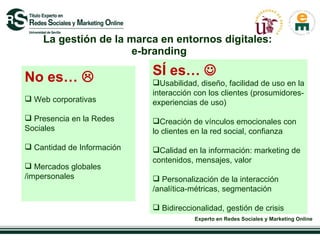 La gestión de la marca en entornos digitales:  e-branding SÍ es…   Usabilidad, diseño, facilidad de uso en la interacción con los clientes (prosumidores- experiencias de uso) Creación de vínculos emocionales con lo clientes en la red social, confianza  Calidad en la información: marketing de contenidos, mensajes, valor  Personalización de la interacción /analítica-métricas, segmentación Bidireccionalidad, gestión de crisis  No es…   Web corporativas Presencia en la Redes Sociales Cantidad de Información  Mercados globales /impersonales 