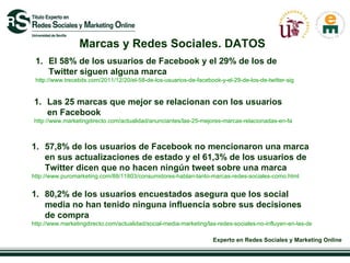 Marcas y Redes Sociales. DATOS El 58% de los usuarios de Facebook y el 29% de los de Twitter siguen alguna marca  http://www.trecebits.com/2011/12/20/el-58-de-los-usuarios-de-facebook-y-el-29-de-los-de-twitter-siguen-alguna-marca-infografia/ Las 25 marcas que mejor se relacionan con los usuarios en Facebook  http://www.marketingdirecto.com/actualidad/anunciantes/las-25-mejores-marcas-relacionadas-en-facebook/ 57,8% de los usuarios de Facebook no mencionaron una marca en sus actualizaciones de estado y el 61,3% de los usuarios de Twitter dicen que no hacen ningún tweet sobre una marca  http://www.puromarketing.com/88/11803/consumidores-hablan-tanto-marcas-redes-sociales-como.html 80,2% de los usuarios encuestados asegura que los social media no han tenido ninguna influencia sobre sus decisiones de compra  http://www.marketingdirecto.com/actualidad/social-media-marketing/las-redes-sociales-no-influyen-en-las-decisiones-de-compra/?utm_source=wordtwit&utm_medium=social&utm_campaign=wordtwit 