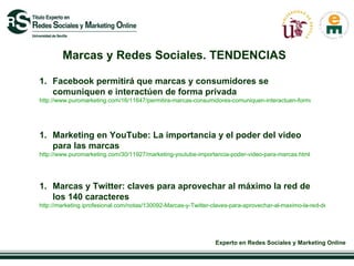 Marcas y Redes Sociales. TENDENCIAS Facebook permitirá que marcas y consumidores se comuniquen e interactúen de forma privada  http://www.puromarketing.com/16/11647/permitira-marcas-consumidores-comuniquen-interactuen-forma-privada.html   Marketing en YouTube: La importancia y el poder del video para las marcas  http://www.puromarketing.com/30/11927/marketing-youtube-importancia-poder-video-para-marcas.html Marcas y Twitter: claves para aprovechar al máximo la red de los 140 caracteres http://marketing.iprofesional.com/notas/130092-Marcas-y-Twitter-claves-para-aprovechar-al-maximo-la-red-de-los-140-caracteres 