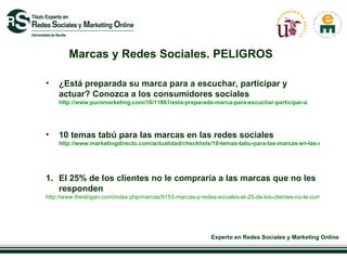 Marcas y Redes Sociales. PELIGROS ¿Está preparada su marca para a escuchar, participar y actuar? Conozca a los consumidores sociales  http://www.puromarketing.com/16/11861/esta-preparada-marca-para-escuchar-participar-actuar-conozca.html 10 temas tabú para las marcas en las redes sociales  http://www.marketingdirecto.com/actualidad/checklists/10-temas-tabu-para-las-marcas-en-las-redes-sociales/ El 25% de los clientes no le compraría a las marcas que no les responden  http://www.theslogan.com/index.php/marcas/9153-marcas-y-redes-sociales-el-25-de-los-clientes-no-le-compraria-a-las-marcas-que-no-les-responden 