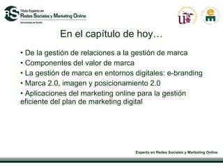 En el capítulo de hoy… De la gestión de relaciones a la gestión de marca Componentes del valor de marca La gestión de marca en entornos digitales: e-branding  Marca 2.0, imagen y posicionamiento 2.0 Aplicaciones del marketing online para la gestión eficiente del plan de marketing digital  