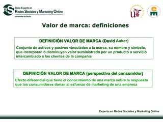 Valor de marca: definiciones DEFINICIÓN VALOR DE MARCA (David  Aaker) Conjunto de activos y pasivos vinculados a la marca, su nombre y símbolo, que incorporan o disminuyen valor suministrado por un producto o servicio intercambiado a los clientes de la compañía DEFINICIÓN VALOR DE MARCA (perspectiva del consumidor) Efecto diferencial que tiene el conocimiento de una marca sobre la respuesta que los consumidores darían al esfuerzo de marketing de una empresa 