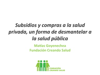 Subsidios	
  y	
  compras	
  a	
  la	
  salud	
  
privada,	
  un	
  forma	
  de	
  desmantelar	
  a	
  
la	
  salud	
  pública	
  
Ma#as	
  Goyenechea	
  
Fundación	
  Creando	
  Salud	
  

 